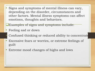 • Signs and symptoms of mental illness can vary,
depending on the disorder, circumstances and
other factors. Mental illness symptoms can affect
emotions, thoughts and behaviors.
Examples of signs and symptoms include:
• Feeling sad or down
• Confused thinking or reduced ability to concentrate
• Excessive fears or worries, or extreme feelings of
guilt
• Extreme mood changes of highs and lows
 