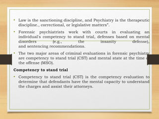• Law is the sanctioning discipline, and Psychiatry is the therapeutic
discipline., correctional, or legislative matters”.
• Forensic psychiatrists work with courts in evaluating an
individual's competency to stand trial, defenses based on mental
disorders (e.g., the insanity defense),
and sentencing recommendations.
• The two major areas of criminal evaluations in forensic psychiatry
are competency to stand trial (CST) and mental state at the time of
the offense (MSO).
Competency to stand trial
• Competency to stand trial (CST) is the competency evaluation to
determine that defendants have the mental capacity to understand
the charges and assist their attorneys.
 