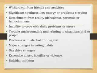 • Withdrawal from friends and activities
• Significant tiredness, low energy or problems sleeping
• Detachment from reality (delusions), paranoia or
hallucinations
• Inability to cope with daily problems or stress
• Trouble understanding and relating to situations and to
people
• Problems with alcohol or drug use
• Major changes in eating habits
• Sex drive changes
• Excessive anger, hostility or violence
• Suicidal thinking
 
