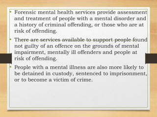• Forensic mental health services provide assessment
and treatment of people with a mental disorder and
a history of criminal offending, or those who are at
risk of offending.
• There are services available to support people found
not guilty of an offence on the grounds of mental
impairment, mentally ill offenders and people at
risk of offending.
• People with a mental illness are also more likely to
be detained in custody, sentenced to imprisonment,
or to become a victim of crime.
 