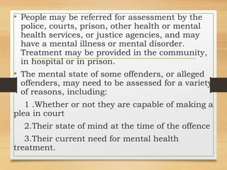 • People may be referred for assessment by the
police, courts, prison, other health or mental
health services, or justice agencies, and may
have a mental illness or mental disorder.
Treatment may be provided in the community,
in hospital or in prison.
• The mental state of some offenders, or alleged
offenders, may need to be assessed for a variety
of reasons, including:
1 .Whether or not they are capable of making a
plea in court
2.Their state of mind at the time of the offence
3.Their current need for mental health
treatment.
 