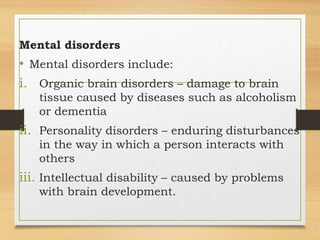 Mental disorders
• Mental disorders include:
i. Organic brain disorders – damage to brain
tissue caused by diseases such as alcoholism
or dementia
ii. Personality disorders – enduring disturbances
in the way in which a person interacts with
others
iii. Intellectual disability – caused by problems
with brain development.
 