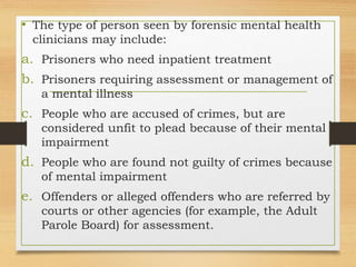 • The type of person seen by forensic mental health
clinicians may include:
a. Prisoners who need inpatient treatment
b. Prisoners requiring assessment or management of
a mental illness
c. People who are accused of crimes, but are
considered unfit to plead because of their mental
impairment
d. People who are found not guilty of crimes because
of mental impairment
e. Offenders or alleged offenders who are referred by
courts or other agencies (for example, the Adult
Parole Board) for assessment.
 