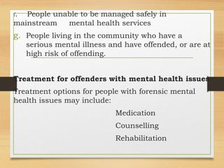 f. People unable to be managed safely in
mainstream mental health services
g. People living in the community who have a
serious mental illness and have offended, or are at
high risk of offending.
Treatment for offenders with mental health issues
Treatment options for people with forensic mental
health issues may include:
Medication
Counselling
Rehabilitation
 