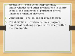a. Medication – such as antidepressants,
antipsychotics and other medications to control
some of the symptoms of particular mental
illnesses or mental disorders
b. Counselling – one-on-one or group therapy
c. Rehabilitation – involvement in a program
directed at enabling people to live safely within
the community.
 