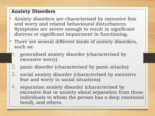 Anxiety Disorders
• Anxiety disorders are characterised by excessive fear
and worry and related behavioural disturbances.
Symptoms are severe enough to result in significant
distress or significant impairment in functioning.
• There are several different kinds of anxiety disorders,
such as:
1. generalised anxiety disorder (characterised by
excessive worry)
2. panic disorder (characterised by panic attacks)
3. social anxiety disorder (characterised by excessive
fear and worry in social situations)
4. separation anxiety disorder (characterised by
excessive fear or anxiety about separation from those
individuals to whom the person has a deep emotional
bond), and others.
 