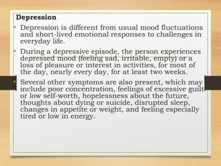 Depression
• Depression is different from usual mood fluctuations
and short-lived emotional responses to challenges in
everyday life.
• During a depressive episode, the person experiences
depressed mood (feeling sad, irritable, empty) or a
loss of pleasure or interest in activities, for most of
the day, nearly every day, for at least two weeks.
• Several other symptoms are also present, which may
include poor concentration, feelings of excessive guilt
or low self-worth, hopelessness about the future,
thoughts about dying or suicide, disrupted sleep,
changes in appetite or weight, and feeling especially
tired or low in energy.
 