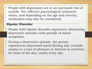 • People with depression are at an increased risk of
suicide. Yet, effective psychological treatment
exists, and depending on the age and severity,
medication may also be considered.
Bipolar Disorder
• People with bipolar disorder experience alternating
depressive episodes with periods of manic
symptoms.
• During a depressive episode, the person
experiences depressed mood (feeling sad, irritable,
empty) or a loss of pleasure or interest in activities,
for most of the day, nearly every day.
 