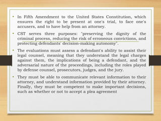 • In Fifth Amendment to the United States Constitution, which
ensures the right to be present at one's trial, to face one's
accusers, and to have help from an attorney.
• CST serves three purposes: "preserving the dignity of the
criminal process, reducing the risk of erroneous convictions, and
protecting defendants' decision-making autonomy".
• The evaluations must assess a defendant's ability to assist their
legal counsel, meaning that they understand the legal charges
against them, the implications of being a defendant, and the
adversarial nature of the proceedings, including the roles played
by defense counsel, prosecutors, judges, and the jury.
• They must be able to communicate relevant information to their
attorney, and understand information provided by their attorney.
Finally, they must be competent to make important decisions,
such as whether or not to accept a plea agreement
 