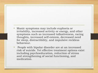 • Manic symptoms may include euphoria or
irritability, increased activity or energy, and other
symptoms such as increased talkativeness, racing
thoughts, increased self-esteem, decreased need
for sleep, distractibility, and impulsive reckless
behaviour.
• People with bipolar disorder are at an increased
risk of suicide. Yet effective treatment options exist
including psychoeducation, reduction of stress
and strengthening of social functioning, and
medication.
 