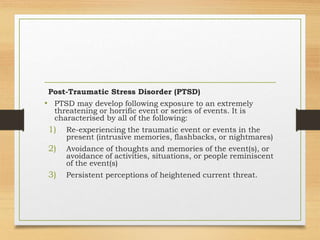 Post-Traumatic Stress Disorder (PTSD)
• PTSD may develop following exposure to an extremely
threatening or horrific event or series of events. It is
characterised by all of the following:
1) Re-experiencing the traumatic event or events in the
present (intrusive memories, flashbacks, or nightmares)
2) Avoidance of thoughts and memories of the event(s), or
avoidance of activities, situations, or people reminiscent
of the event(s)
3) Persistent perceptions of heightened current threat.
 