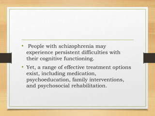 • People with schizophrenia may
experience persistent difficulties with
their cognitive functioning.
• Yet, a range of effective treatment options
exist, including medication,
psychoeducation, family interventions,
and psychosocial rehabilitation.
 