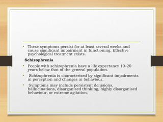 • These symptoms persist for at least several weeks and
cause significant impairment in functioning. Effective
psychological treatment exists.
Schizophrenia
• People with schizophrenia have a life expectancy 10-20
years below that of the general population.
• Schizophrenia is characterised by significant impairments
in perception and changes in behaviour.
• Symptoms may include persistent delusions,
hallucinations, disorganised thinking, highly disorganised
behaviour, or extreme agitation.
 