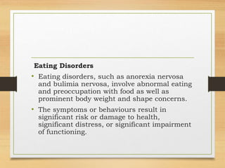 Eating Disorders
• Eating disorders, such as anorexia nervosa
and bulimia nervosa, involve abnormal eating
and preoccupation with food as well as
prominent body weight and shape concerns.
• The symptoms or behaviours result in
significant risk or damage to health,
significant distress, or significant impairment
of functioning.
 