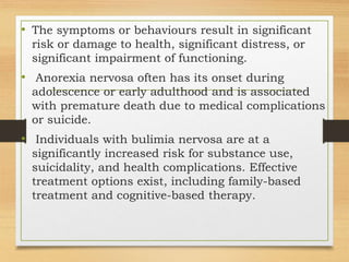 • The symptoms or behaviours result in significant
risk or damage to health, significant distress, or
significant impairment of functioning.
• Anorexia nervosa often has its onset during
adolescence or early adulthood and is associated
with premature death due to medical complications
or suicide.
• Individuals with bulimia nervosa are at a
significantly increased risk for substance use,
suicidality, and health complications. Effective
treatment options exist, including family-based
treatment and cognitive-based therapy.
 