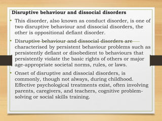 Disruptive behaviour and dissocial disorders
• This disorder, also known as conduct disorder, is one of
two disruptive behaviour and dissocial disorders, the
other is oppositional defiant disorder.
• Disruptive behaviour and dissocial disorders are
characterised by persistent behaviour problems such as
persistently defiant or disobedient to behaviours that
persistently violate the basic rights of others or major
age-appropriate societal norms, rules, or laws.
• Onset of disruptive and dissocial disorders, is
commonly, though not always, during childhood.
Effective psychological treatments exist, often involving
parents, caregivers, and teachers, cognitive problem-
solving or social skills training.
 