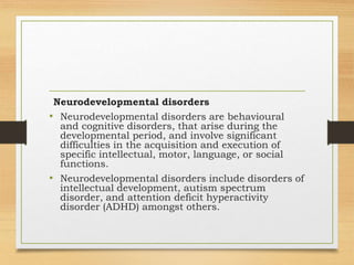 Neurodevelopmental disorders
• Neurodevelopmental disorders are behavioural
and cognitive disorders, that arise during the
developmental period, and involve significant
difficulties in the acquisition and execution of
specific intellectual, motor, language, or social
functions.
• Neurodevelopmental disorders include disorders of
intellectual development, autism spectrum
disorder, and attention deficit hyperactivity
disorder (ADHD) amongst others.
 