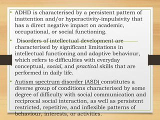 • ADHD is characterised by a persistent pattern of
inattention and/or hyperactivity-impulsivity that
has a direct negative impact on academic,
occupational, or social functioning.
• Disorders of intellectual development are
characterised by significant limitations in
intellectual functioning and adaptive behaviour,
which refers to difficulties with everyday
conceptual, social, and practical skills that are
performed in daily life.
• Autism spectrum disorder (ASD) constitutes a
diverse group of conditions characterised by some
degree of difficulty with social communication and
reciprocal social interaction, as well as persistent
restricted, repetitive, and inflexible patterns of
behaviour, interests, or activities.
 