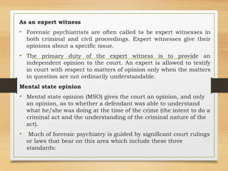 As an expert witness
• Forensic psychiatrists are often called to be expert witnesses in
both criminal and civil proceedings. Expert witnesses give their
opinions about a specific issue.
• The primary duty of the expert witness is to provide an
independent opinion to the court. An expert is allowed to testify
in court with respect to matters of opinion only when the matters
in question are not ordinarily understandable.
Mental state opinion
• Mental state opinion (MSO) gives the court an opinion, and only
an opinion, as to whether a defendant was able to understand
what he/she was doing at the time of the crime (the intent to do a
criminal act and the understanding of the criminal nature of the
act).
• Much of forensic psychiatry is guided by significant court rulings
or laws that bear on this area which include these three
standards:
 