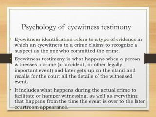Psychology of eyewitness testimony
• Eyewitness identification refers to a type of evidence in
which an eyewitness to a crime claims to recognize a
suspect as the one who committed the crime.
• Eyewitness testimony is what happens when a person
witnesses a crime (or accident, or other legally
important event) and later gets up on the stand and
recalls for the court all the details of the witnessed
event.
• It includes what happens during the actual crime to
facilitate or hamper witnessing, as well as everything
that happens from the time the event is over to the later
courtroom appearance.
 