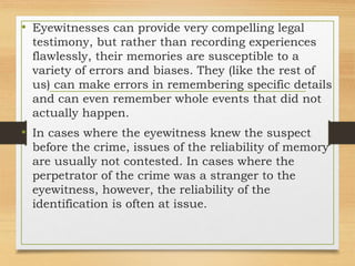 • Eyewitnesses can provide very compelling legal
testimony, but rather than recording experiences
flawlessly, their memories are susceptible to a
variety of errors and biases. They (like the rest of
us) can make errors in remembering specific details
and can even remember whole events that did not
actually happen.
• In cases where the eyewitness knew the suspect
before the crime, issues of the reliability of memory
are usually not contested. In cases where the
perpetrator of the crime was a stranger to the
eyewitness, however, the reliability of the
identification is often at issue.
 