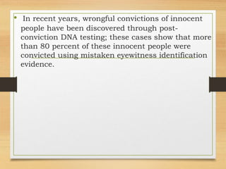 • In recent years, wrongful convictions of innocent
people have been discovered through post-
conviction DNA testing; these cases show that more
than 80 percent of these innocent people were
convicted using mistaken eyewitness identification
evidence.
 