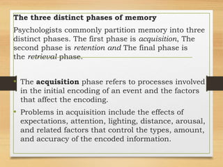 The three distinct phases of memory
Psychologists commonly partition memory into three
distinct phases. The first phase is acquisition, The
second phase is retention and The final phase is
the retrieval phase.
• The acquisition phase refers to processes involved
in the initial encoding of an event and the factors
that affect the encoding.
• Problems in acquisition include the effects of
expectations, attention, lighting, distance, arousal,
and related factors that control the types, amount,
and accuracy of the encoded information.
 