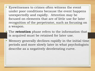 • Eyewitnesses to crimes often witness the event
under poor conditions because the event happens
unexpectedly and rapidly. Attention may be
focused on elements that are of little use for later
recognition of the perpetrator, such as focusing on
a weapon.
• The retention phase refers to the information that
is acquired must be retained for later use.
• Memory generally declines rapidly in the initial time
periods and more slowly later in what psychologists
describe as a negatively decelerating curve.
 