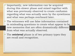 • Importantly, new information can be acquired
during this slower phase and mixed together with
what was previously observed to create confusion
regarding what was actually seen by the eyewitness
and what was perhaps overheard later.
• The witnesses will use false information contained
in misleading questions to create what appear to be
new memories that are often dramatically different
from what was actually observed.
• The retrieval phase is of two primary types they
are recall and recognition.
 