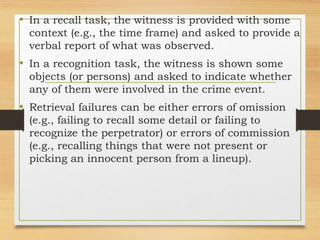 • In a recall task, the witness is provided with some
context (e.g., the time frame) and asked to provide a
verbal report of what was observed.
• In a recognition task, the witness is shown some
objects (or persons) and asked to indicate whether
any of them were involved in the crime event.
• Retrieval failures can be either errors of omission
(e.g., failing to recall some detail or failing to
recognize the perpetrator) or errors of commission
(e.g., recalling things that were not present or
picking an innocent person from a lineup).
 