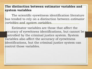 The distinction between estimator variables and
system variables
The scientific eyewitness identification literature
has tended to rely on a distinction between estimator
variables and system variables.
Estimator variables are those that affect the
accuracy of eyewitness identifications, but cannot be
controlled by the criminal justice system. System
variables also affect the accuracy of eyewitness
identifications, but the criminal justice system can
control those variables.
 