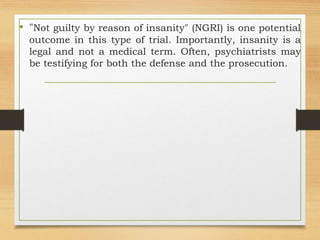 • "Not guilty by reason of insanity" (NGRI) is one potential
outcome in this type of trial. Importantly, insanity is a
legal and not a medical term. Often, psychiatrists may
be testifying for both the defense and the prosecution.
 