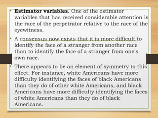 • Estimator variables. One of the estimator
variables that has received considerable attention is
the race of the perpetrator relative to the race of the
eyewitness.
• A consensus now exists that it is more difficult to
identify the face of a stranger from another race
than to identify the face of a stranger from one's
own race.
• There appears to be an element of symmetry to this
effect. For instance, white Americans have more
difficulty identifying the faces of black Americans
than they do of other white Americans, and black
Americans have more difficulty identifying the faces
of white Americans than they do of black
Americans.
 