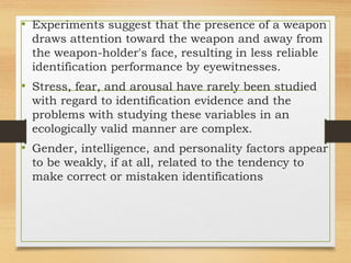 • Experiments suggest that the presence of a weapon
draws attention toward the weapon and away from
the weapon-holder's face, resulting in less reliable
identification performance by eyewitnesses.
• Stress, fear, and arousal have rarely been studied
with regard to identification evidence and the
problems with studying these variables in an
ecologically valid manner are complex.
• Gender, intelligence, and personality factors appear
to be weakly, if at all, related to the tendency to
make correct or mistaken identifications
 
