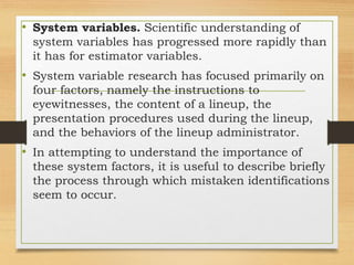 • System variables. Scientific understanding of
system variables has progressed more rapidly than
it has for estimator variables.
• System variable research has focused primarily on
four factors, namely the instructions to
eyewitnesses, the content of a lineup, the
presentation procedures used during the lineup,
and the behaviors of the lineup administrator.
• In attempting to understand the importance of
these system factors, it is useful to describe briefly
the process through which mistaken identifications
seem to occur.
 