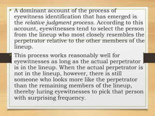 • A dominant account of the process of
eyewitness identification that has emerged is
the relative judgment process. According to this
account, eyewitnesses tend to select the person
from the lineup who most closely resembles the
perpetrator relative to the other members of the
lineup.
• This process works reasonably well for
eyewitnesses as long as the actual perpetrator
is in the lineup. When the actual perpetrator is
not in the lineup, however, there is still
someone who looks more like the perpetrator
than the remaining members of the lineup,
thereby luring eyewitnesses to pick that person
with surprising frequency.
 