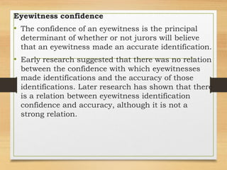 Eyewitness confidence
• The confidence of an eyewitness is the principal
determinant of whether or not jurors will believe
that an eyewitness made an accurate identification.
• Early research suggested that there was no relation
between the confidence with which eyewitnesses
made identifications and the accuracy of those
identifications. Later research has shown that there
is a relation between eyewitness identification
confidence and accuracy, although it is not a
strong relation.
 