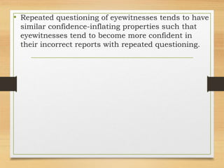 • Repeated questioning of eyewitnesses tends to have
similar confidence-inflating properties such that
eyewitnesses tend to become more confident in
their incorrect reports with repeated questioning.
 