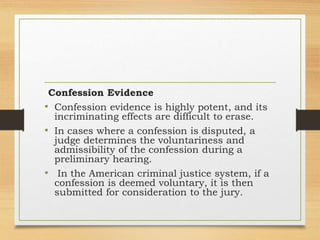 Confession Evidence
• Confession evidence is highly potent, and its
incriminating effects are difficult to erase.
• In cases where a confession is disputed, a
judge determines the voluntariness and
admissibility of the confession during a
preliminary hearing.
• In the American criminal justice system, if a
confession is deemed voluntary, it is then
submitted for consideration to the jury.
 