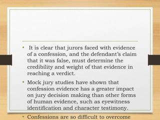 • It is clear that jurors faced with evidence
of a confession, and the defendant’s claim
that it was false, must determine the
credibility and weight of that evidence in
reaching a verdict.
• Mock jury studies have shown that
confession evidence has a greater impact
on jury decision making than other forms
of human evidence, such as eyewitness
identification and character testimony.
• Confessions are so difficult to overcome
 