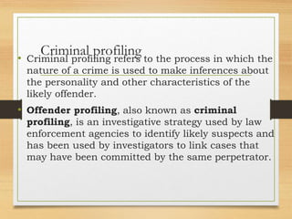 Criminal profiling
• Criminal profiling refers to the process in which the
nature of a crime is used to make inferences about
the personality and other characteristics of the
likely offender.
• Offender profiling, also known as criminal
profiling, is an investigative strategy used by law
enforcement agencies to identify likely suspects and
has been used by investigators to link cases that
may have been committed by the same perpetrator.
 