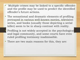 • Multiple crimes may be linked to a specific offender
and the profile may be used to predict the identified
offender's future actions.
• The sensational and dramatic elements of profiling
portrayed in various well-known movies, television
series, and books (usually those depicting a serial
killer) seem to be in sharp contrast with reality.
• Profiling is not widely accepted in the psychological
and legal community, and some courts have even
ruled profiling testimony inadmissible.
• There are two main reasons for this, they are:
 