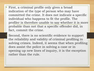 • First, a criminal profile only gives a broad
indication of the type of person who may have
committed the crime. It does not indicate a specific
individual who happens to fit the profile. The
profiler is therefore unable to say whether it is more
probable than not that a specific offender did, in
fact, commit the crime.
• Second, there is no scientific evidence to support
the reliability and validity of criminal profiling in
solving crimes. Indeed, it seems that when profiling
does assist the police in solving a case or in
opening up new lines of inquiry, it is the exception
rather than the rule.
 