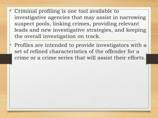 • Criminal profiling is one tool available to
investigative agencies that may assist in narrowing
suspect pools, linking crimes, providing relevant
leads and new investigative strategies, and keeping
the overall investigation on track.
• Profiles are intended to provide investigators with a
set of refined characteristics of the offender for a
crime or a crime series that will assist their efforts.
 