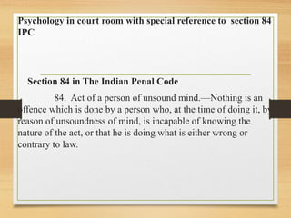 Psychology in court room with special reference to section 84
IPC
Section 84 in The Indian Penal Code
84. Act of a person of unsound mind.—Nothing is an
offence which is done by a person who, at the time of doing it, by
reason of unsoundness of mind, is incapable of knowing the
nature of the act, or that he is doing what is either wrong or
contrary to law.
 
