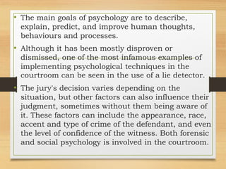 • The main goals of psychology are to describe,
explain, predict, and improve human thoughts,
behaviours and processes.
• Although it has been mostly disproven or
dismissed, one of the most infamous examples of
implementing psychological techniques in the
courtroom can be seen in the use of a lie detector.
• The jury's decision varies depending on the
situation, but other factors can also influence their
judgment, sometimes without them being aware of
it. These factors can include the appearance, race,
accent and type of crime of the defendant, and even
the level of confidence of the witness. Both forensic
and social psychology is involved in the courtroom.
 
