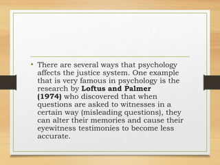 • There are several ways that psychology
affects the justice system. One example
that is very famous in psychology is the
research by Loftus and Palmer
(1974) who discovered that when
questions are asked to witnesses in a
certain way (misleading questions), they
can alter their memories and cause their
eyewitness testimonies to become less
accurate.
 