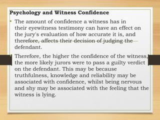 Psychology and Witness Confidence
• The amount of confidence a witness has in
their eyewitness testimony can have an effect on
the jury's evaluation of how accurate it is, and
therefore, affects their decision of judging the
defendant.
• Therefore, the higher the confidence of the witness,
the more likely jurors were to pass a guilty verdict
on the defendant. This may be because
truthfulness, knowledge and reliability may be
associated with confidence, whilst being nervous
and shy may be associated with the feeling that the
witness is lying.
 