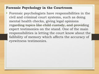 Forensic Psychology in the Courtroom
• Forensic psychologists have responsibilities in the
civil and criminal court systems, such as doing
mental health checks, giving legal opinions
regarding topics like child custody, and providing
expert testimonies on the stand. One of the main
responsibilities is letting the court know about the
fallibility of memory which affects the accuracy of
eyewitness testimonies.
 