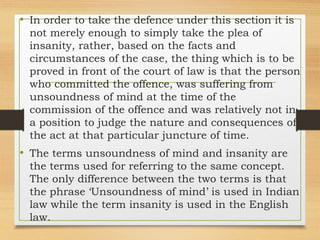 • In order to take the defence under this section it is
not merely enough to simply take the plea of
insanity, rather, based on the facts and
circumstances of the case, the thing which is to be
proved in front of the court of law is that the person
who committed the offence, was suffering from
unsoundness of mind at the time of the
commission of the offence and was relatively not in
a position to judge the nature and consequences of
the act at that particular juncture of time.
• The terms unsoundness of mind and insanity are
the terms used for referring to the same concept.
The only difference between the two terms is that
the phrase ‘Unsoundness of mind’ is used in Indian
law while the term insanity is used in the English
law.
 